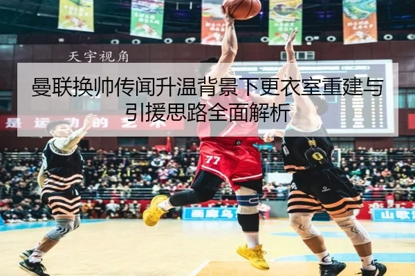 曼联换帅传闻升温背景下更衣室重建与引援思路全面解析