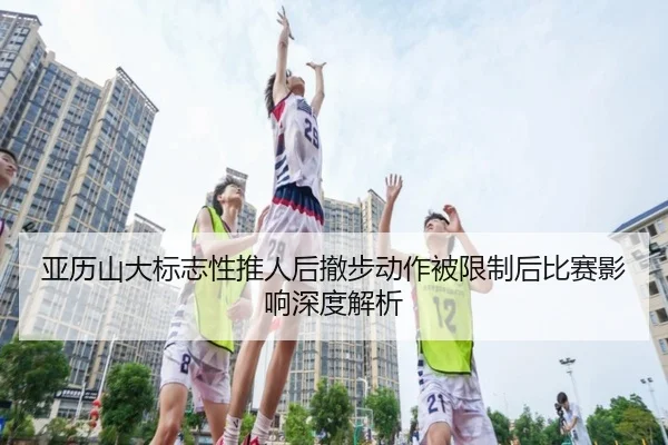 亚历山大标志性推人后撤步动作被限制后比赛影响深度解析